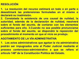151
RESOLUCIÓN
1. La resolución del recurso estimará en todo o en parte o
desestimará las pretensiones formuladas en el mismo o
declarará su inadmisión.
2. Constatada la existencia de una causal de nulidad, la
autoridad, además de la declaración de nulidad, resolverá
sobre el fondo del asunto, de contarse con los elementos
suficientes para ello. 3.Cuando no sea posible pronunciarse
sobre el fondo del asunto, se dispondrá la reposición del
procedimiento al momento en que el vicio se produjo.
AGOTAMIENTO DE LA VÍA ADMINISTRATIVA
1. Los actos administrativos que agotan la vía administrativa
podrán ser impugnados ante el Poder Judicial mediante el
proceso contencioso-administrativo a que se refiere el
artículo 148º de la Constitución Política del Estado.
 