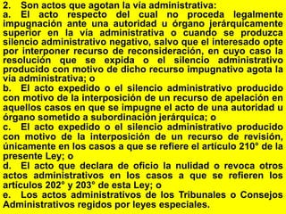 152
2. Son actos que agotan la vía administrativa:
a. El acto respecto del cual no proceda legalmente
impugnación ante una autoridad u órgano jerárquicamente
superior en la vía administrativa o cuando se produzca
silencio administrativo negativo, salvo que el interesado opte
por interponer recurso de reconsideración, en cuyo caso la
resolución que se expida o el silencio administrativo
producido con motivo de dicho recurso impugnativo agota la
vía administrativa; o
b. El acto expedido o el silencio administrativo producido
con motivo de la interposición de un recurso de apelación en
aquellos casos en que se impugne el acto de una autoridad u
órgano sometido a subordinación jerárquica; o
c. El acto expedido o el silencio administrativo producido
con motivo de la interposición de un recurso de revisión,
únicamente en los casos a que se refiere el artículo 210° de la
presente Ley; o
d. El acto que declara de oficio la nulidad o revoca otros
actos administrativos en los casos a que se refieren los
artículos 202° y 203° de esta Ley; o
e. Los actos administrativos de los Tribunales o Consejos
Administrativos regidos por leyes especiales.
 