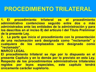 153
PROCEDIMIENTO TRILATERAL
1. El procedimiento trilateral es el procedimiento
administrativo contencioso seguido entre dos o más
administrados ante las entidades de la administración y para
los descritos en el inciso 8) del artículo I del Título Preliminar
de la presente Ley.
2. La parte que inicia el procedimiento con la presentación
de una reclamación será designada como "reclamante" y
cualquiera de los emplazados será designado como
"reclamado".
MARCO LEGAL
El procedimiento trilateral se rige por lo dispuesto en el
presente Capítulo y en lo demás por lo previsto en esta Ley.
Respecto de los procedimientos administrativos trilaterales
regidos por leyes especiales, este capítulo tendrá
únicamente carácter supletorio.
 