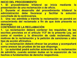154
INICIO DEL PROCEDIMIENTO
1. El procedimiento trilateral se inicia mediante la
presentación de una reclamación o de oficio.
2. Durante el desarrollo del procedimiento trilateral la
administración debe favorecer y facilitar la solución
conciliada de la controversia.
3. Una vez admitida a trámite la reclamación se pondrá en
conocimiento del reclamado a fin de que éste presente su
descargo.
CONTENIDO DE LA RECLAMACIÓN
1. La reclamación deberá contener los requisitos de los
escritos previstos en el artículo 113º de la presente Ley, así
como el nombre y la dirección de cada reclamado, los
motivos de la reclamación y la petición de sanciones u otro
tipo de acción afirmativa.
2. La reclamación deberá ofrecer las pruebas y acompañará
como anexos las pruebas de las que disponga.
3. La autoridad podrá solicitar aclaración de la reclamación
de admitirla, cuando existan dudas en la exposición de !os
hechos o fundamentos de derecho respectivos.
 