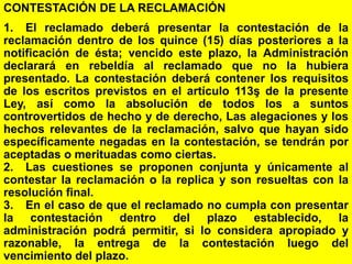 155
CONTESTACIÓN DE LA RECLAMACIÓN
1. El reclamado deberá presentar la contestación de la
reclamación dentro de los quince (15) días posteriores a la
notificación de ésta; vencido este plazo, la Administración
declarará en rebeldía al reclamado que no la hubiera
presentado. La contestación deberá contener los requisitos
de los escritos previstos en el artículo 113ş de la presente
Ley, así como la absolución de todos los a suntos
controvertidos de hecho y de derecho, Las alegaciones y los
hechos relevantes de la reclamación, salvo que hayan sido
específicamente negadas en la contestación, se tendrán por
aceptadas o merituadas como ciertas.
2. Las cuestiones se proponen conjunta y únicamente al
contestar la reclamación o la replica y son resueltas con la
resolución final.
3. En el caso de que el reclamado no cumpla con presentar
la contestación dentro del plazo establecido, la
administración podrá permitir, si lo considera apropiado y
razonable, la entrega de la contestación luego del
vencimiento del plazo.
 