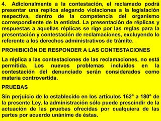 156
4. Adicionalmente a la contestación, el reclamado podrá
presentar una replica alegando violaciones a la legislación
respectiva, dentro de la competencia del organismo
correspondiente de la entidad. La presentación de réplicas y
respuestas a aquellas réplicas se rige por las reglas para la
presentación y contestación de reclamaciones, excluyendo lo
referente a los derechos administrativos de trámite.
PROHIBICIÓN DE RESPONDER A LAS CONTESTACIONES
La réplica a las contestaciones de las reclamaciones, no está
permitida. Los nuevos problemas incluidos en la
contestación del denunciado serán considerados como
materia controvertida.
PRUEBAS
Sin perjuicio de lo establecido en los artículos 162° a 180° de
la presente Ley, la administración sólo puede prescindir de la
actuación de las pruebas ofrecidas por cualquiera de las
partes por acuerdo unánime de éstas.
 