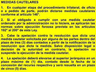 157
MEDIDAS CAUTELARES
1. En cualquier etapa del procedimiento trilateral, de oficio
o a pedido de parte, podrán dictarse medidas cautelares
conforme al artículo 146°.
2. Si el obligado a cumplir con una medida cautelar
ordenado por la administración no lo hiciere, se aplicarán las
normas sobre ejecución forzosa prevista en los artículos
192° al 200° de esta Ley.
3. Cabe la apelación contra la resolución que dicta una
medida cautelar solicitada por alguna de las partes dentro del
plazo de tres (3) días contados a partir de la notificación de la
resolución que dicta la medida. Salvo disposición legal o
decisión de la autoridad en contrario, la apelación no
suspende la ejecución de la medida cautelar.
4. La apelación deberá elevarse al superior jerárquico en un
plazo máximo de (1) día, contado desde la fecha de la
concesión del recurso respectivo y será resuelta en un plazo
de cinco (5) días.
 