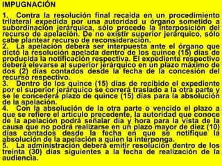 158
IMPUGNACIÓN
1. Contra la resolución final recaída en un procedimiento
trilateral expedida por una autoridad u órgano sometido a
subordinación jerárquica, sólo procede la interposición del
recurso de apelación. De no existir superior jerárquico, sólo
cabe plantear recurso de reconsideración.
2. La apelación deberá ser interpuesta ante el órgano que
dictó la resolución apelada dentro de los quince (15) días de
producida la notificación respectiva. El expediente respectivo
deberá elevarse al superior jerárquico en un plazo máximo de
dos (2) días contados desde la fecha de la concesión del
recurso respectivo.
3. Dentro de los quince (15) días de recibido el expediente
por el superior jerárquico se correrá traslado a la otra parte y
se le concederá plazo de quince (15) días para la absolución
de la apelación.
4. Con la absolución de la otra parte o vencido el plazo a
que se refiere el artículo precedente, la autoridad que conoce
de la apelación podrá señalar día y hora para la vista de la
causa que no podrá realizarse en un plazo mayor de diez (10)
días contados desde la fecha en que se notifique la
absolución de la apelación a quien la interponga.
5. La administración deberá emitir resolución dentro de los
treinta (30) días siguientes a la fecha de realización de la
audiencia.
 