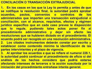 159
CONCILIACIÓN O TRANSACCIÓN EXTRAJUDICIAL
1. En los casos en los que la Ley lo permita y antes de que
se notifique la resolución final, la autoridad podrá aprobar
acuerdos, pactos, convenios o contratos de los
administrados que importen una transacción extrajudicial o
conciliación, con el alcance, requisitos, efectos y régimen
jurídico específico que en cada caso prevea la disposición
que lo regule, pudiendo tales actos poner fin al
procedimiento administrativo y dejar sin efecto las
resoluciones que se hubieren dictado en el procedimiento. El
acuerdo podrá ser recogido en una resolución administrativa.
2. Los citados instrumentos deberán constar por escrito y
establecer como contenido mínimo la identificación de las
partes intervinientes y el plazo de vigencia.
3. Al aprobar los acuerdos a que se refiere el numeral 228.1,
la autoridad podrá continuar el procedimiento de oficio si del
análisis de los hechos considera que podría estarse
afectando intereses de terceros o la acción suscitada por la
iniciación del procedimiento entrañase interés general.
 