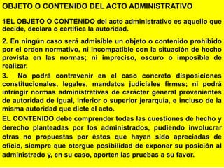 16
OBJETO O CONTENIDO DEL ACTO ADMINISTRATIVO
1EL OBJETO O CONTENIDO del acto administrativo es aquello que
decide, declara o certifica la autoridad.
2. En ningún caso será admisible un objeto o contenido prohibido
por el orden normativo, ni incompatible con la situación de hecho
prevista en las normas; ni impreciso, oscuro o imposible de
realizar.
3. No podrá contravenir en el caso concreto disposiciones
constitucionales, legales, mandatos judiciales firmes; ni podrá
infringir normas administrativas de carácter general provenientes
de autoridad de igual, inferior o superior jerarquía, e incluso de la
misma autoridad que dicte el acto.
EL CONTENIDO debe comprender todas las cuestiones de hecho y
derecho planteadas por los administrados, pudiendo involucrar
otras no propuestas por éstos que hayan sido apreciadas de
oficio, siempre que otorgue posibilidad de exponer su posición al
administrado y, en su caso, aporten las pruebas a su favor.
 