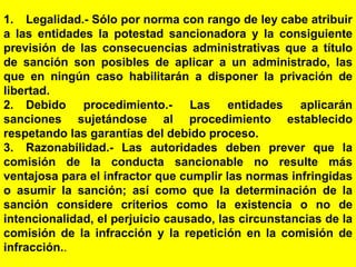 161
1. Legalidad.- Sólo por norma con rango de ley cabe atribuir
a las entidades la potestad sancionadora y la consiguiente
previsión de las consecuencias administrativas que a título
de sanción son posibles de aplicar a un administrado, las
que en ningún caso habilitarán a disponer la privación de
libertad.
2. Debido procedimiento.- Las entidades aplicarán
sanciones sujetándose al procedimiento establecido
respetando las garantías del debido proceso.
3. Razonabilidad.- Las autoridades deben prever que la
comisión de la conducta sancionable no resulte más
ventajosa para el infractor que cumplir las normas infringidas
o asumir la sanción; así como que la determinación de la
sanción considere criterios como la existencia o no de
intencionalidad, el perjuicio causado, las circunstancias de la
comisión de la infracción y la repetición en la comisión de
infracción..
 