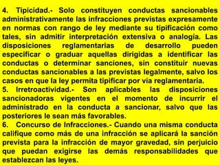 162
4. Tipicidad.- Solo constituyen conductas sancionables
administrativamente las infracciones previstas expresamente
en normas con rango de ley mediante su tipificación como
tales, sin admitir interpretación extensiva o analogía. Las
disposiciones reglamentarias de desarrollo pueden
especificar o graduar aquellas dirigidas a identificar las
conductas o determinar sanciones, sin constituir nuevas
conductas sancionables a las previstas legalmente, salvo los
casos en que la ley permita tipificar por vía reglamentaria.
5. Irretroactividad.- Son aplicables las disposiciones
sancionadoras vigentes en el momento de incurrir el
administrado en la conducta a sancionar, salvo que las
posteriores le sean más favorables.
6. Concurso de Infracciones.- Cuando una misma conducta
califique como más de una infracción se aplicará la sanción
prevista para la infracción de mayor gravedad, sin perjuicio
que puedan exigirse las demás responsabilidades que
establezcan las leyes.
 