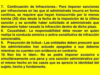 163
7. Continuación de Infracciones.- Para imponer sanciones
por infracciones en las que el administrado incurra en forma
continua, se requiere que hayan transcurrido por lo menos
treinta (30) días desde la fecha de la imposición de la última
sanción y se acredite haber solicitado al administrado que
demuestre haber cesado la infracción dentro de dicho plazo.
8. Causalidad.- La responsabilidad debe recaer en quien
realiza la conducta omisiva o activa constitutiva de infracción
sancionable.
9. Presunción de licitud.- Las entidades deben presumir que
los administrados han actuado apegados a sus deberes
mientras no cuenten con evidencia en contrario.
10. Non bis in idem.- No se podrá imponer sucesiva o
simultáneamente una pena y una sanción administrativa por
el mismo hecho en los casos que se aprecie la identidad del
sujeto, hecho y fundamento.
 