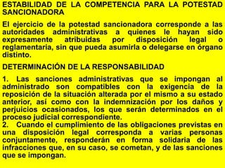 164
ESTABILIDAD DE LA COMPETENCIA PARA LA POTESTAD
SANCIONADORA
El ejercicio de la potestad sancionadora corresponde a las
autoridades administrativas a quienes le hayan sido
expresamente atribuidas por disposición legal o
reglamentaria, sin que pueda asumirla o delegarse en órgano
distinto.
DETERMINACIÓN DE LA RESPONSABILIDAD
1. Las sanciones administrativas que se impongan al
administrado son compatibles con la exigencia de la
reposición de la situación alterada por el mismo a su estado
anterior, así como con la indemnización por los daños y
perjuicios ocasionados, los que serán determinados en el
proceso judicial correspondiente.
2. Cuando el cumplimiento de las obligaciones previstas en
una disposición legal corresponda a varias personas
conjuntamente, responderán en forma solidaria de las
infracciones que, en su caso, se cometan, y de las sanciones
que se impongan.
 
