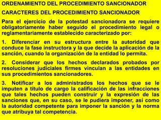 166
ORDENAMIENTO DEL PROCEDIMIENTO SANCIONADOR
CARACTERES DEL PROCEDIMIENTO SANCIONADOR
Para el ejercicio de la potestad sancionadora se requiere
obligatoriamente haber seguido el procedimiento legal o
reglamentariamente establecido caracterizado por:
1. Diferenciar en su estructura entre la autoridad que
conduce la fase instructora y la que decide la aplicación de la
sanción, cuando la organización de la entidad lo permita.
2. Considerar que los hechos declarados probados por
resoluciones judiciales firmes vinculan a las entidades en
sus procedimientos sancionadores.
3. Notificar a los administrados los hechos que se le
imputen a título de cargo la calificación de las infracciones
que tales hechos pueden construir y la expresión de las
sanciones que, en su caso, se le pudiera imponer, así como
la autoridad competente para imponer la sanción y la norma
que atribuya tal competencia.
 