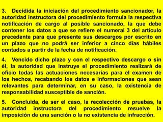 168
3. Decidida la iniciación del procedimiento sancionador, la
autoridad instructora del procedimiento formula la respectiva
notificación de cargo al posible sancionado, la que debe
contener los datos a que se refiere el numeral 3 del artículo
precedente para que presente sus descargos por escrito en
un plazo que no podrá ser inferior a cinco días hábiles
contados a partir de la fecha de notificación.
4. Vencido dicho plazo y con el respectivo descargo o sin
él, la autoridad que instruye el procedimiento realizará de
oficio todas las actuaciones necesarias para el examen de
los hechos, recabando los datos e informaciones que sean
relevantes para determinar, en su caso, la existencia de
responsabilidad susceptible de sanción.
5. Concluida, de ser el caso, la recolección de pruebas, la
autoridad instructora del procedimiento resuelve la
imposición de una sanción o la no existencia de infracción.
 