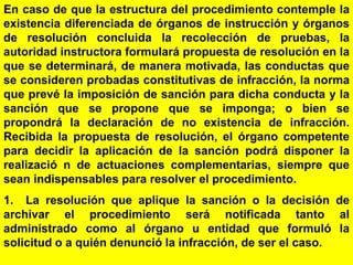 169
En caso de que la estructura del procedimiento contemple la
existencia diferenciada de órganos de instrucción y órganos
de resolución concluida la recolección de pruebas, la
autoridad instructora formulará propuesta de resolución en la
que se determinará, de manera motivada, las conductas que
se consideren probadas constitutivas de infracción, la norma
que prevé la imposición de sanción para dicha conducta y la
sanción que se propone que se imponga; o bien se
propondrá la declaración de no existencia de infracción.
Recibida la propuesta de resolución, el órgano competente
para decidir la aplicación de la sanción podrá disponer la
realizació n de actuaciones complementarias, siempre que
sean indispensables para resolver el procedimiento.
1. La resolución que aplique la sanción o la decisión de
archivar el procedimiento será notificada tanto al
administrado como al órgano u entidad que formuló la
solicitud o a quién denunció la infracción, de ser el caso.
 