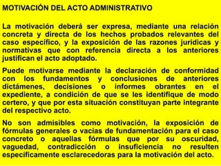 17
MOTIVACIÓN DEL ACTO ADMINISTRATIVO
La motivación deberá ser expresa, mediante una relación
concreta y directa de los hechos probados relevantes del
caso específico, y la exposición de las razones jurídicas y
normativas que con referencia directa a los anteriores
justifican el acto adoptado.
Puede motivarse mediante la declaración de conformidad
con los fundamentos y conclusiones de anteriores
dictámenes, decisiones o informes obrantes en el
expediente, a condición de que se les identifique de modo
certero, y que por esta situación constituyan parte integrante
del respectivo acto.
No son admisibles como motivación, la exposición de
fórmulas generales o vacías de fundamentación para el caso
concreto o aquellas fórmulas que por su oscuridad,
vaguedad, contradicción o insuficiencia no resulten
específicamente esclarecedoras para la motivación del acto.
 