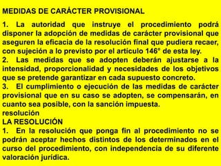 170
MEDIDAS DE CARÁCTER PROVISIONAL
1. La autoridad que instruye el procedimiento podrá
disponer la adopción de medidas de carácter provisional que
aseguren la eficacia de la resolución final que pudiera recaer,
con sujeción a lo previsto por el artículo 146° de esta ley.
2. Las medidas que se adopten deberán ajustarse a la
intensidad, proporcionalidad y necesidades de los objetivos
que se pretende garantizar en cada supuesto concreto.
3. El cumplimiento o ejecución de las medidas de carácter
provisional que en su caso se adopten, se compensarán, en
cuanto sea posible, con la sanción impuesta.
resolución
LA RESOLUCIÓN
1. En la resolución que ponga fin al procedimiento no se
podrán aceptar hechos distintos de los determinados en el
curso del procedimiento, con independencia de su diferente
valoración jurídica.
 