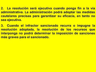 171
2. La resolución será ejecutiva cuando ponga fin a la vía
administrativa. La administración podrá adoptar las medidas
cautelares precisas para garantizar su eficacia, en tanto no
sea ejecutiva.
3. Cuando el infractor sancionado recurra o impugne la
resolución adoptada, la resolución de los recursos que
interponga no podrá determinar la imposición de sanciones
más graves para el sancionado.
 