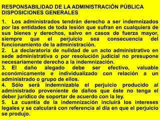 172
RESPONSABILIDAD DE LA ADMINISTRACIÓN PÚBLICA
DISPOSICIONES GENERALES
1. Los administrados tendrán derecho a ser indemnizados
por las entidades de toda lesión que sufran en cualquiera de
sus bienes y derechos, salvo en casos de fuerza mayor,
siempre que el perjuicio sea consecuencia del
funcionamiento de la administración.
2. La declaratoria de nulidad de un acto administrativo en
sede administrativa o por resolución judicial no presupone
necesariamente derecho a la indemnización.
3. El daño alegado debe ser efectivo, valuable
económicamente e individualizado con relación a un
administrado o grupo de ellos.
4. Sólo será indemnizable el perjuicio producido al
administrado proveniente de daños que éste no tenga el
deber jurídico de soportar de acuerdo con la ley.
5. La cuantía de la indemnización incluirá los intereses
legales y se calculará con referencia al día en que el perjuicio
se produjo.
 