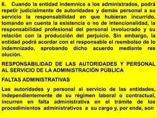 173
6. Cuando la entidad indemnice a los administrados, podrá
repetir judicialmente de autoridades y demás personal a su
servicio la responsabilidad en que hubieran incurrido,
tomando en cuenta la existencia o no de intencionalidad, la
responsabilidad profesional del personal involucrado y su
relación con la producción del perjuicio. Sin embargo, la
entidad podrá acordar con el responsable el reembolso de lo
indemnizado, aprobando dicho acuerdo mediante res
olución.
RESPONSABILIDAD DE LAS AUTORIDADES Y PERSONAL
AL SERVICIO DE LA ADMINISTRACIÓN PÚBLICA
FALTAS ADMINISTRATIVAS
Las autoridades y personal al servicio de las entidades,
independientemente de su régimen laboral o contractual,
incurren en falta administrativa en el trámite de los
procedimientos administrativos a su cargo y, por ende, son
 