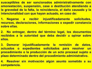 174
susceptibles de ser sancionados administrativamente con
amonestación, suspensión, cese o destitución atendiendo a
la gravedad de la falta, la reincidencia, el daño causado y la
intencionalidad con que hayan actuado, en caso de:
1. Negarse a recibir injustificadamente solicitudes,
recursos, declaraciones, informaciones o expedir constancia
sobre ellas.
2. No entregar, dentro del término legal, los documentos
recibidos a la autoridad que deba decidir u opinar sobre
ellos.
3. Demorar injustificadamente la remisión de datos,
actuados o expedientes solicitados para resolver un
procedimiento o la producción de un acto procesal sujeto a
plazo determinado dentro del procedimiento administrativo.
4. Resolver sin motivación algún asunto sometido a su
competencia.
 