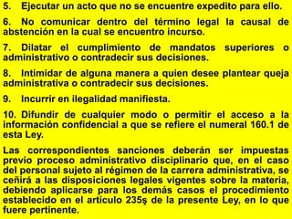 175
5. Ejecutar un acto que no se encuentre expedito para ello.
6. No comunicar dentro del término legal la causal de
abstención en la cual se encuentro incurso.
7. Dilatar el cumplimiento de mandatos superiores o
administrativo o contradecir sus decisiones.
8. Intimidar de alguna manera a quien desee plantear queja
administrativa o contradecir sus decisiones.
9. Incurrir en ilegalidad manifiesta.
10. Difundir de cualquier modo o permitir el acceso a la
información confidencial a que se refiere el numeral 160.1 de
esta Ley.
Las correspondientes sanciones deberán ser impuestas
previo proceso administrativo disciplinario que, en el caso
del personal sujeto al régimen de la carrera administrativa, se
ceñirá a las disposiciones legales vigentes sobre la materia,
debiendo aplicarse para los demás casos el procedimiento
establecido en el artículo 235ş de la presente Ley, en lo que
fuere pertinente.
 