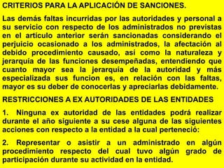 176
CRITERIOS PARA LA APLICACIÓN DE SANCIONES.
Las demás faltas incurridas por las autoridades y personal a
su servicio con respecto de los administrados no previstas
en el artículo anterior serán sancionadas considerando el
perjuicio ocasionado a los administrados, la afectación al
debido procedimiento causado, así como la naturaleza y
jerarquía de las funciones desempeñadas, entendiendo que
cuanto mayor sea la jerarquía de la autoridad y más
especializada sus funcion es, en relación con las faltas,
mayor es su deber de conocerlas y apreciarlas debidamente.
RESTRICCIONES A EX AUTORIDADES DE LAS ENTIDADES
1. Ninguna ex autoridad de las entidades podrá realizar
durante el año siguiente a su cese alguna de las siguientes
acciones con respecto a la entidad a la cual perteneció:
2. Representar o asistir a un administrado en algún
procedimiento respecto del cual tuvo algún grado de
participación durante su actividad en la entidad.
 