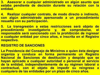 177
3. Asesorar a cualquier administrado en algún asunto que
estaba pendiente de decisión durante su relación con la
entidad.
4. Realizar cualquier contrato, de modo directo o indirecto,
con algún administrado apersonado a un procedimiento
resuelto con su participación.
5. La transgresión a estas restricciones será objeto de
procedimiento investigatorio y, de comprobarse, el
responsable será sancionado con la prohibición de ingresar
a cualquier entidad por cinco años, e inscrita en el Registro
respectivo.
REGISTRO DE SANCIONES
La Presidencia del Consejo de Ministros o quien ésta designe
organiza y conduce en forma permanente un Registro
Nacional de Sanciones de destitución y despido que se
hayan aplicado a cualquier autoridad o personal al servicio
de la entidad, independientemente de su régimen laboral o
contractual, con el objeto de impedir su reingreso a
cualquiera de las entidades por un plazo de cinco años.
 