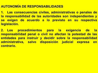 178
AUTONOMÍA DE RESPONSABILIDADES
1. Las consecuencias civiles, administrativas o penales de
la responsabilidad de las autoridades son independientes y
se exigen de acuerdo a lo previsto en su respectiva
legislación.
2. Los procedimientos para la exigencia de la
responsabilidad penal o civil no afectan la potestad de las
entidades para instruir y decidir sobre la responsabilidad
administrativa, salvo disposición judicial expresa en
contrario.
 