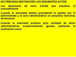 18
NO PRECISAN MOTIVACIÓN LOS SIGUIENTES ACTOS:
Las decisiones de mero trámite que impulsan el
procedimiento.
Cuando la autoridad estima procedente lo pedido por el
administrado y el acto administrativo no perjudica derechos
de terceros.
Cuando la autoridad produce gran cantidad de actos
administrativos sustancialmente iguales, bastando la
motivación única.
 