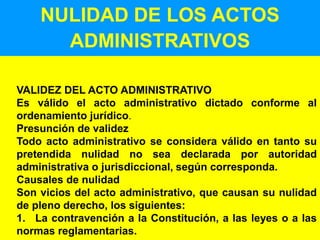 19
NULIDAD DE LOS ACTOS
ADMINISTRATIVOS
VALIDEZ DEL ACTO ADMINISTRATIVO
Es válido el acto administrativo dictado conforme al
ordenamiento jurídico.
Presunción de validez
Todo acto administrativo se considera válido en tanto su
pretendida nulidad no sea declarada por autoridad
administrativa o jurisdiccional, según corresponda.
Causales de nulidad
Son vicios del acto administrativo, que causan su nulidad
de pleno derecho, los siguientes:
1. La contravención a la Constitución, a las leyes o a las
normas reglamentarias.
 