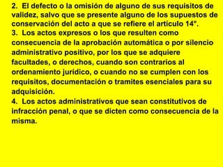 20
2. El defecto o la omisión de alguno de sus requisitos de
validez, salvo que se presente alguno de los supuestos de
conservación del acto a que se refiere el artículo 14°.
3. Los actos expresos o los que resulten como
consecuencia de la aprobación automática o por silencio
administrativo positivo, por los que se adquiere
facultades, o derechos, cuando son contrarios al
ordenamiento jurídico, o cuando no se cumplen con los
requisitos, documentación o tramites esenciales para su
adquisición.
4. Los actos administrativos que sean constitutivos de
infracción penal, o que se dicten como consecuencia de la
misma.
 