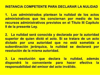 21
INSTANCIA COMPETENTE PARA DECLARAR LA NULIDAD
1. Los administrados plantean la nulidad de los actos
administrativos que les conciernan por medio de los
recursos administrativos previstos en el Título III Capítulo
II de la presente Ley.
2. La nulidad será conocida y declarada por la autoridad
superior de quien dictó el acto. Si se tratara de un acto
dictado por una autoridad que no está sometida a
subordinación jerárquica, la nulidad se declarará por
resolución de la misma autoridad.
3. La resolución que declara la nulidad, además
dispondrá lo conveniente para hacer efectiva la
responsabilidad del emisor del acto inválido.
 
