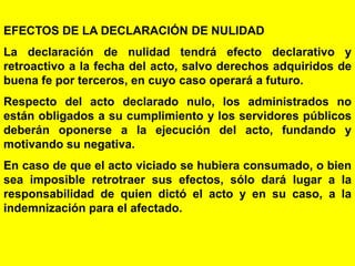 22
EFECTOS DE LA DECLARACIÓN DE NULIDAD
La declaración de nulidad tendrá efecto declarativo y
retroactivo a la fecha del acto, salvo derechos adquiridos de
buena fe por terceros, en cuyo caso operará a futuro.
Respecto del acto declarado nulo, los administrados no
están obligados a su cumplimiento y los servidores públicos
deberán oponerse a la ejecución del acto, fundando y
motivando su negativa.
En caso de que el acto viciado se hubiera consumado, o bien
sea imposible retrotraer sus efectos, sólo dará lugar a la
responsabilidad de quien dictó el acto y en su caso, a la
indemnización para el afectado.
 