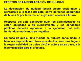 23
EFECTOS DE LA DECLARACIÓN DE NULIDAD
La declaración de nulidad tendrá efecto declarativo y
retroactivo a la fecha del acto, salvo derechos adquiridos
de buena fe por terceros, en cuyo caso operará a futuro.
Respecto del acto declarado nulo, los administrados no
están obligados a su cumplimiento y los servidores
públicos deberán oponerse a la ejecución del acto,
fundando y motivando su negativa.
En caso de que el acto viciado se hubiera consumado, o
bien sea imposible retrotraer sus efectos, sólo dará lugar a
la responsabilidad de quien dictó el acto y en su caso, a la
indemnización para el afectado.
 