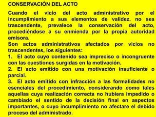 24
CONSERVACIÓN DEL ACTO
Cuando el vicio del acto administrativo por el
incumplimiento a sus elementos de validez, no sea
trascendente, prevalece la conservación del acto,
procediéndose a su enmienda por la propia autoridad
emisora.
Son actos administrativos afectados por vicios no
trascendentes, los siguientes:
1. El acto cuyo contenido sea impreciso o incongruente
con las cuestiones surgidas en la motivación.
2. El acto emitido con una motivación insuficiente o
parcial.
3. El acto emitido con infracción a las formalidades no
esenciales del procedimiento, considerando como tales
aquellas cuya realización correcta no hubiera impedido o
cambiado el sentido de la decisión final en aspectos
importantes, o cuyo incumplimiento no afectare el debido
proceso del administrado.
 