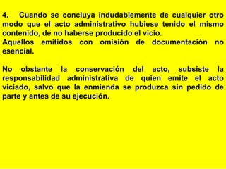 25
4. Cuando se concluya indudablemente de cualquier otro
modo que el acto administrativo hubiese tenido el mismo
contenido, de no haberse producido el vicio.
Aquellos emitidos con omisión de documentación no
esencial.
No obstante la conservación del acto, subsiste la
responsabilidad administrativa de quien emite el acto
viciado, salvo que la enmienda se produzca sin pedido de
parte y antes de su ejecución.
 