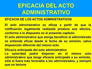 26
EFICACIA DEL ACTO
ADMINISTRATIVO
EFICACIA DE LOS ACTOS ADMINISTRATIVOS
El acto administrativo es eficaz a partir de que la
notificación legalmente realizada produce sus efectos,
conforme a lo dispuesto en el presente capítulo.
El acto administrativo que otorga beneficio al administrado
se entiende eficaz desde la fecha de su emisión, salvo
disposición diferente del mismo acto.
Eficacia anticipada del acto administrativo
La autoridad podrá disponer en el mismo acto
administrativo que tenga eficacia anticipada a su emisión,
sólo si fuera más favorable a los administrados, y siempre
que no lesione
 