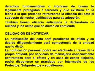 27
derechos fundamentales o intereses de buena fe
legalmente protegidos a terceros y que existiera en la
fecha a la que pretenda retrotraerse la eficacia del acto el
supuesto de hecho justificativo para su adopción.
También tienen eficacia anticipada la declaratoria de
nulidad y los actos que se dicten en enmienda.
OBLIGACIÓN DE NOTIFICAR
La notificación del acto será practicada de oficio y su
debido diligenciamiento será competencia de la entidad
que lo dictó.
La notificación personal podrá ser efectuada a través de la
propia entidad, por servicios de mensajería especialmente
contratados para el efecto y en caso de zonas alejadas,
podrá disponerse se practique por intermedio de los
Prefectos, Subprefectos y subalternos.
 