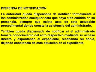 28
DISPENSA DE NOTIFICACIÓN
La autoridad queda dispensada de notificar formalmente a
los administrados cualquier acto que haya sido emitido en su
presencia, siempre que exista acta de esta actuación
procedimental donde conste la asistencia del administrado.
También queda dispensada de notificar si el administrado
tomara conocimiento del acto respectivo mediante su acceso
directo y espontáneo al expediente, recabando su copia,
dejando constancia de esta situación en el expediente.
 