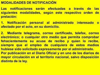 29
MODALIDADES DE NOTIFICACIÓN
Las notificaciones serán efectuadas a través de las
siguientes modalidades, según este respectivo orden de
prelación:
1. Notificación personal al administrado interesado o
afectado por el acto, en su domicilio.
2. Mediante telegrama, correo certificado, telefax, correo
electrónico; o cualquier otro medio que permita comprobar
fehacientemente su acuse de recibo y quien lo recibe,
siempre que el empleo de cualquiera de estos medios
hubiese sido solicitado expresamente por el administrado.
Por publicación en el Diario Oficial y en uno de los diarios de
mayor circulación en el territorio nacional, salvo disposición
distinta de la ley.
 