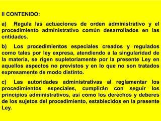 3
II CONTENIDO:
a) Regula las actuaciones de orden administrativo y el
procedimiento administrativo común desarrollados en las
entidades.
b) Los procedimientos especiales creados y regulados
como tales por ley expresa, atendiendo a la singularidad de
la materia, se rigen supletoriamente por la presente Ley en
aquellos aspectos no previstos y en lo que no son tratados
expresamente de modo distinto.
c) Las autoridades administrativas al reglamentar los
procedimientos especiales, cumplirán con seguir los
principios administrativos, así como los derechos y deberes
de los sujetos del procedimiento, establecidos en la presente
Ley.
 