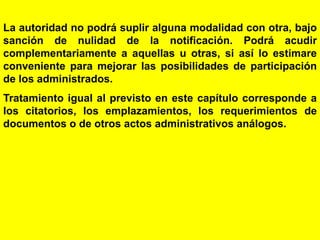 30
La autoridad no podrá suplir alguna modalidad con otra, bajo
sanción de nulidad de la notificación. Podrá acudir
complementariamente a aquellas u otras, si así lo estimare
conveniente para mejorar las posibilidades de participación
de los administrados.
Tratamiento igual al previsto en este capítulo corresponde a
los citatorios, los emplazamientos, los requerimientos de
documentos o de otros actos administrativos análogos.
 