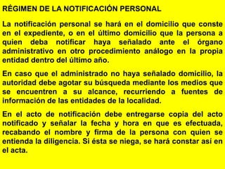 31
RÉGIMEN DE LA NOTIFICACIÓN PERSONAL
La notificación personal se hará en el domicilio que conste
en el expediente, o en el último domicilio que la persona a
quien deba notificar haya señalado ante el órgano
administrativo en otro procedimiento análogo en la propia
entidad dentro del último año.
En caso que el administrado no haya señalado domicilio, la
autoridad debe agotar su búsqueda mediante los medios que
se encuentren a su alcance, recurriendo a fuentes de
información de las entidades de la localidad.
En el acto de notificación debe entregarse copia del acto
notificado y señalar la fecha y hora en que es efectuada,
recabando el nombre y firma de la persona con quien se
entienda la diligencia. Si ésta se niega, se hará constar así en
el acta.
 