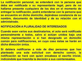32
La notificación personal, se entenderá con la persona que
deba ser notificada o su representante legal, pero de no
hallarse presente cualquiera de los dos en el momento de
entregar la notificación, podrá entenderse con la persona que
se encuentre en dicho domicilio, dejándose constancia de su
nombre, documento de identidad y de su relación con el
administrado.
NOTIFICACIÓN A PLURALIDAD DE INTERESADOS
Cuando sean varios sus destinatarios, el acto será notificado
personalmente a todos, salvo sí actúan unidos bajo una
misma representación o si han designado un domicilio
común para notificaciones, en cuyo caso éstas se harán en
dicha dirección única.
Si debiera notificarse a más de diez personas que han
planteado una sola solicitud con derecho común, la
notificación se hará con quien encabeza el escrito inicial,
indicándole que trasmita la decisión a sus cointeresados.
 