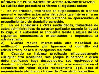 33
RÉGIMEN DE PUBLICACIÓN DE ACTOS ADMINISTRATIVOS
La publicación procederá conforme al siguiente orden:
1. En vía principal, tratándose de disposiciones de alcance
general o aquellos actos administrativos que interesan a un
número indeterminado de administrados no apersonados al
procedimiento y sin domicilio conocido.
2. En vía subsidiaria a otras modalidades, tratándose de
actos administrativos de carácter particular cuando la ley así
lo exija, o la autoridad se encuentre frente a alguna de las
siguientes circunstancias evidenciables e imputables al
administrado:
A) Cuando resulte impracticable otra modalidad de
notificación preferente por ignorarse el domicilio del
administrado, pese a la indagación realizada.
B) Cuando se hubiese practicado infructuosamente
cualquier otra modalidad, sea porque la persona a quien
deba notificarse haya desaparecido, sea equivocado el
domicilio aportado por el administrado o se encuentre en el
extranjero sin haber dejado representante legal, pese al
requerimiento efectuado a través del Consulado respectivo.
 
