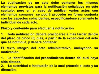 34
La publicación de un acto debe contener los mismos
elementos previstos para la notificación señalados en este
capítulo; pero en el caso de publicar varios actos con
elementos comunes, se podrá proceder en forma conjunta
con los aspectos coincidentes, especificándose solamente lo
individual de cada acto.
Plazo y contenido para efectuar la notificación
1. Toda notificación deberá practicarse a más tardar dentro
del plazo de cinco (5) días, a partir de la expedición del acto
que se notifique, y deberá contener:
El texto íntegro del acto administrativo, incluyendo su
motivación.
1. La identificación del procedimiento dentro del cual haya
sido dictado.
2. La autoridad e institución de la cual procede el acto y su
dirección.
 