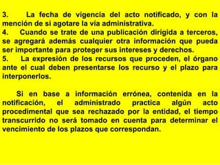 35
3. La fecha de vigencia del acto notificado, y con la
mención de si agotare la vía administrativa.
4. Cuando se trate de una publicación dirigida a terceros,
se agregará además cualquier otra información que pueda
ser importante para proteger sus intereses y derechos.
5. La expresión de los recursos que proceden, el órgano
ante el cual deben presentarse los recurso y el plazo para
interponerlos.
Si en base a información errónea, contenida en la
notificación, el administrado practica algún acto
procedimental que sea rechazado por la entidad, el tiempo
transcurrido no será tomado en cuenta para determinar el
vencimiento de los plazos que correspondan.
 