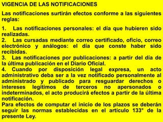36
VIGENCIA DE LAS NOTIFICACIONES
Las notificaciones surtirán efectos conforme a las siguientes
reglas:
1. Las notificaciones personales: el día que hubieren sido
realizadas.
2. Las cursadas mediante correo certificado, oficio, correo
electrónico y análogos: el día que conste haber sido
recibidas.
3. Las notificaciones por publicaciones: a partir del día de
la última publicación en el Diario Oficial.
4. Cuando por disposición legal expresa, un acto
administrativo deba ser a la vez notificado personalmente al
administrado y publicado para resguardar derechos o
intereses legítimos de terceros no apersonados o
indeterminados, el acto producirá efectos a partir de la última
notificación.
Para efectos de computar el inicio de los plazos se deberán
seguir las normas establecidas en el artículo 133° de la
presente Ley.
 