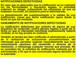 37
NOTIFICACIONES DEFECTUOSAS
En caso que se demuestre que la notificación se ha realizado
sin las formalidades y requisitos legales, la autoridad
ordenará se rehaga, subsanando las omisiones en que se
hubiesen incurrido, sin perjuicio para el administrado.
La desestimación del cuestionamiento a la validez de una
notificación, causa que dicha notificación opere desde la
fecha en que fue realizada.
SANEAMIENTO DE NOTIFICACIONES DEFECTUOSAS
La notificación defectuosa por omisión de alguno de sus
requisitos de contenido, surtirá efectos legales a partir de la
fecha en que el interesado manifiesta expresamente haberla
recibido, si no hay prueba en contrario.
También se tendrá por bien notificado al administrado a partir
de la realización de actuaciones procedimentales del
interesado que permitan suponer razonablemente que tuvo
conocimiento oportuno del contenido o alcance de la
resolución, o interponga cualquier recurso que proceda. No
se considera tal, la solicitud de notificación realizada por el
administrado, a fin que le sea comunicada alguna decisión de
la autoridad.
 