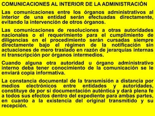 38
COMUNICACIONES AL INTERIOR DE LA ADMINISTRACIÓN
Las comunicaciones entre los órganos administrativos al
interior de una entidad serán efectuadas directamente,
evitando la intervención de otros órganos.
Las comunicaciones de resoluciones a otras autoridades
nacionales o el requerimiento para el cumplimiento de
diligencias en el procedimiento serán cursadas siempre
directamente bajo el régimen de la notificación sin
actuaciones de mero traslado en razón de jerarquías internas
ni transcripción por órganos intermedios.
Cuando alguna otra autoridad u órgano administrativo
interno deba tener conocimiento de la comunicación se le
enviará copia informativa.
La constancia documental de la transmisión a distancia por
medios electrónicos entre entidades y autoridades,
constituye de por sí documentación auténtica y dará plena fe
a todos sus efectos dentro del expediente para ambas partes,
en cuanto a la existencia del original transmitido y su
recepción.
 