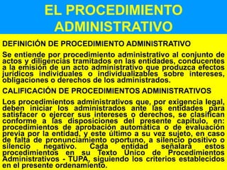 39
EL PROCEDIMIENTO
ADMINISTRATIVO
DEFINICIÓN DE PROCEDIMIENTO ADMINISTRATIVO
Se entiende por procedimiento administrativo al conjunto de
actos y diligencias tramitados en las entidades, conducentes
a la emisión de un acto administrativo que produzca efectos
jurídicos individuales o individualizables sobre intereses,
obligaciones o derechos de los administrados.
CALIFICACIÓN DE PROCEDIMIENTOS ADMINISTRATIVOS
Los procedimientos administrativos que, por exigencia legal,
deben iniciar los administrados ante las entidades para
satisfacer o ejercer sus intereses o derechos, se clasifican
conforme a las disposiciones del presente capítulo, en:
procedimientos de aprobación automática o de evaluación
previa por la entidad, y este último a su vez sujeto, en caso
de falta de pronunciamiento oportuno, a silencio positivo o
silencio negativo. Cada entidad señalará estos
procedimientos en su Texto Único de Procedimientos
Administrativos - TUPA, siguiendo los criterios establecidos
en el presente ordenamiento.
 